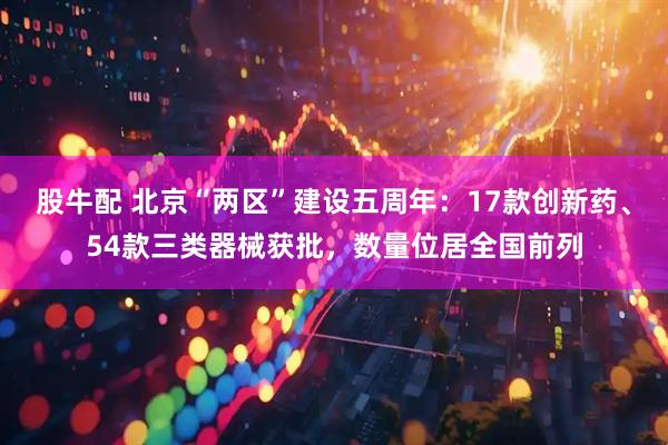 股牛配 北京“两区”建设五周年：17款创新药、54款三类器械获批，数量位居全国前列
