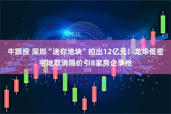 牛跟投 深圳“迷你地块”拍出12亿元！龙华低密宅地取消限价引8家房企争抢