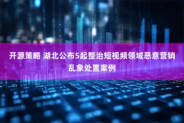 开源策略 湖北公布5起整治短视频领域恶意营销乱象处置案例