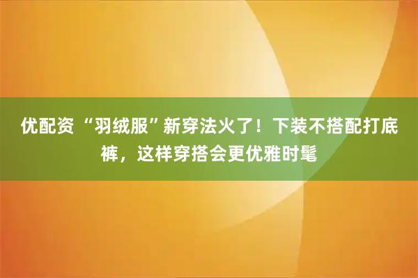 优配资 “羽绒服”新穿法火了！下装不搭配打底裤，这样穿搭会更优雅时髦
