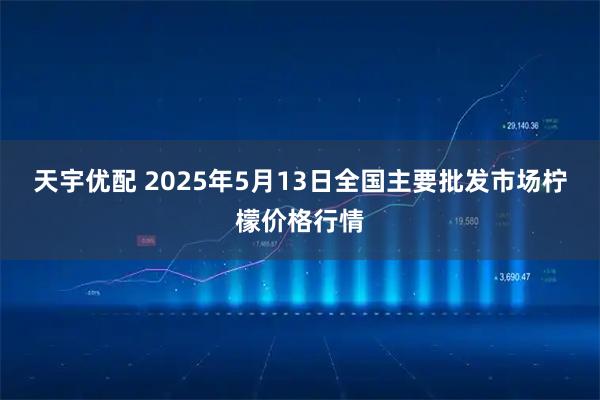 天宇优配 2025年5月13日全国主要批发市场柠檬价格行情