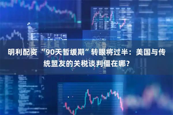 明利配资 “90天暂缓期”转眼将过半：美国与传统盟友的关税谈判僵在哪？