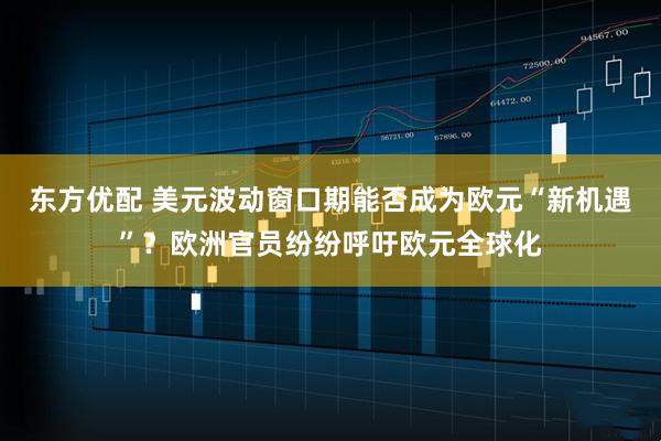 东方优配 美元波动窗口期能否成为欧元“新机遇”？欧洲官员纷纷呼吁欧元全球化