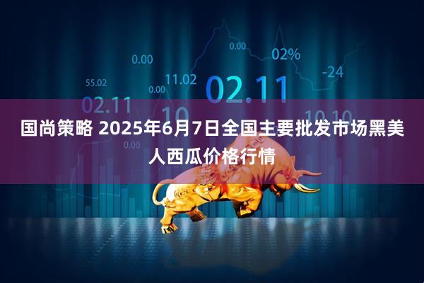 国尚策略 2025年6月7日全国主要批发市场黑美人西瓜价格行情