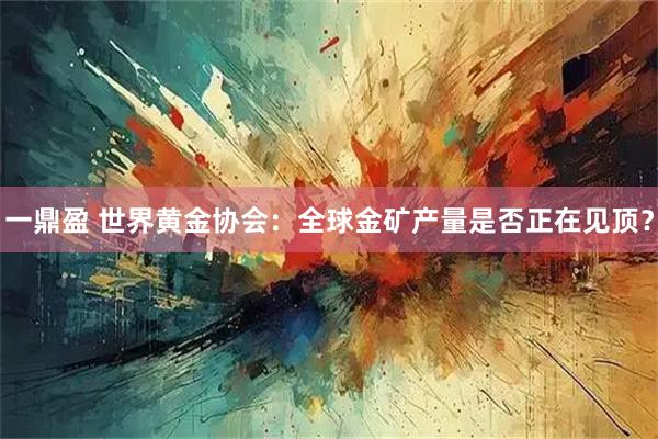 一鼎盈 世界黄金协会：全球金矿产量是否正在见顶？
