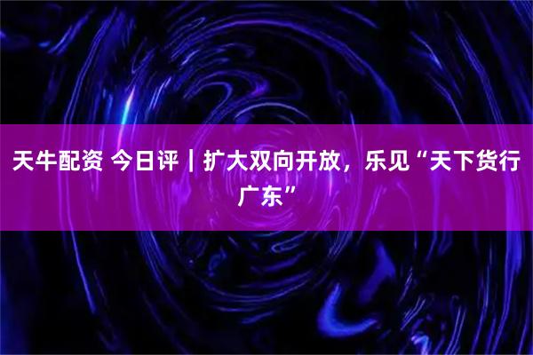天牛配资 今日评｜扩大双向开放，乐见“天下货行广东”