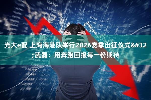 光大e配 上海海港队举行2026赛季出征仪式 武磊：用奔跑回报每一份期待