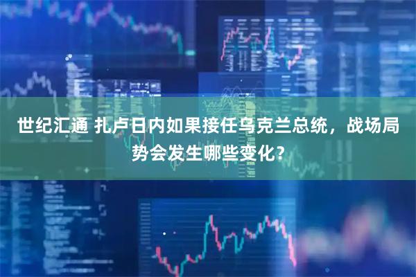 世纪汇通 扎卢日内如果接任乌克兰总统，战场局势会发生哪些变化？