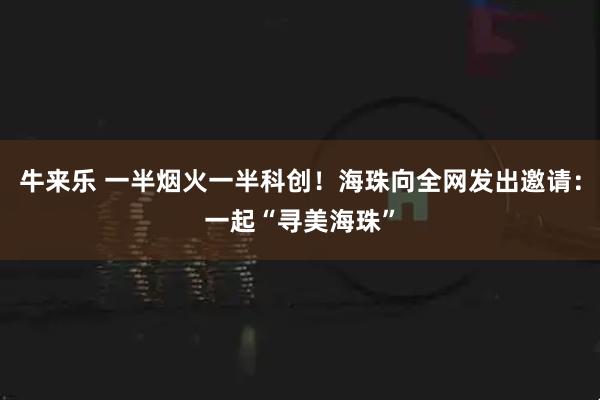 牛来乐 一半烟火一半科创！海珠向全网发出邀请：一起“寻美海珠”